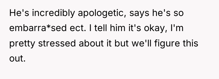 He's incredibly apologetic, says he's so embarra*sed ect. I tell...
