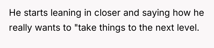 He starts leaning in closer and saying how he really...