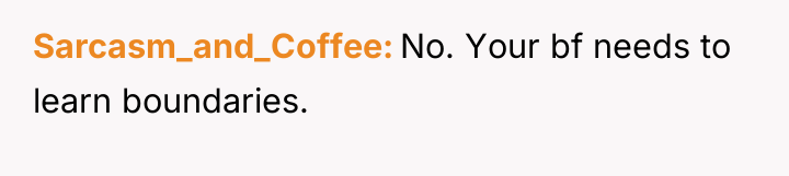 Sarcasm_and_Coffee No. Your bf needs to learn boundaries.