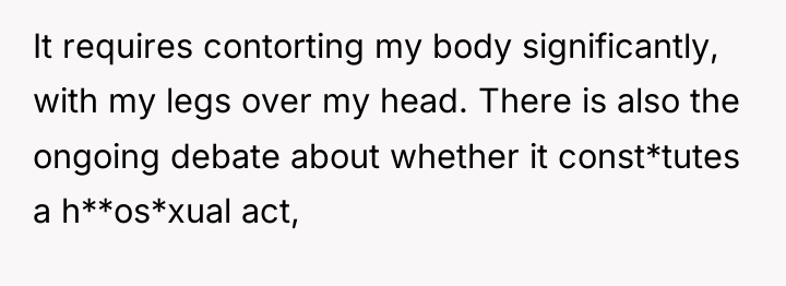 It requires contorting my body significantly, with my legs over...