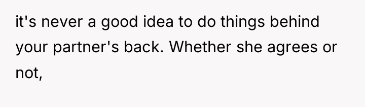 it's never a good idea to do things behind your...