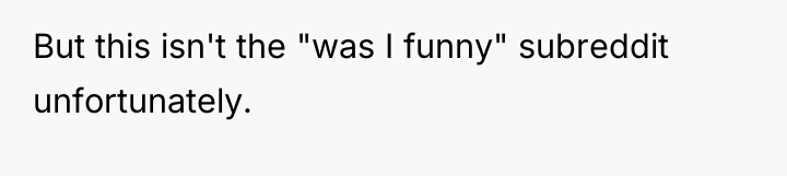 But this isn't the "was I funny" subreddit unfortunately.