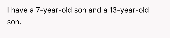 I have a 7-year-old son and a 13-year-old son.