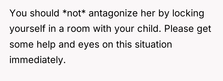 You should *not* antagonize her by locking yourself in a...