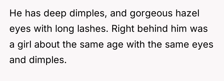 He has deep dimples, and gorgeous hazel eyes with long...
