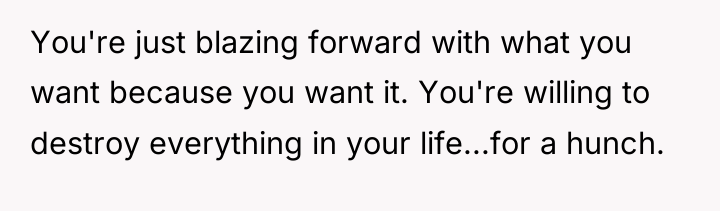 You're just blazing forward with what you want because you...