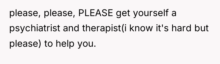 please, please, PLEASE get yourself a psychiatrist and therapist(i know...