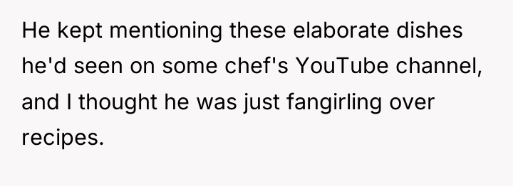 He kept mentioning these elaborate dishes he'd seen on some...