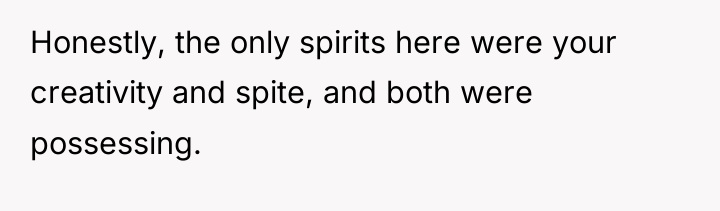 Honestly, the only spirits here were your creativity and spite,...
