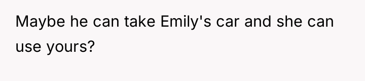 Maybe he can take Emily's car and she can use...