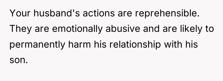 Your husband's actions are reprehensible. They are emotionally abusive and...