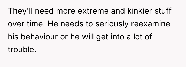They'll need more extreme and kinkier stuff over time. He...
