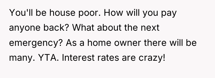 You'll be house poor. How will you pay anyone back?...