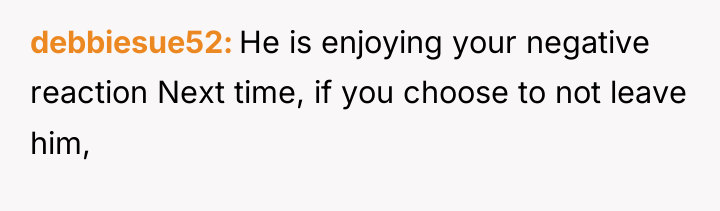 debbiesue52 He is enjoying your negative reaction Next time, if...