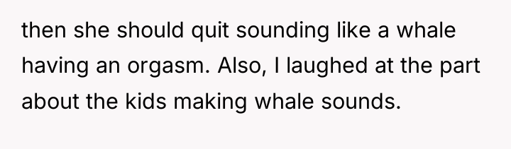 then she should quit sounding like a whale having an...