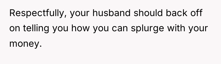 Respectfully, your husband should back off on telling you how...