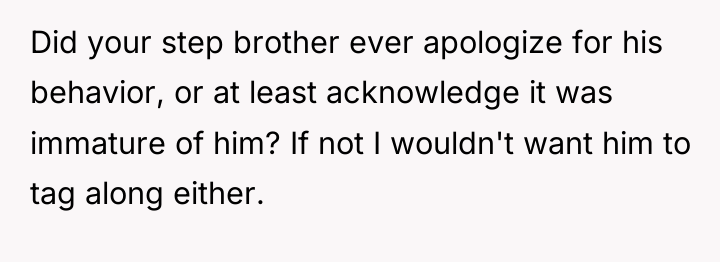 Did your step brother ever apologize for his behavior, or...