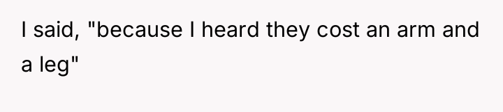 I said, "because I heard they cost an arm and...