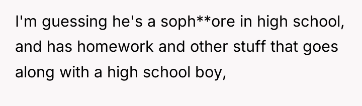 I'm guessing he's a soph**ore in high school, and has...