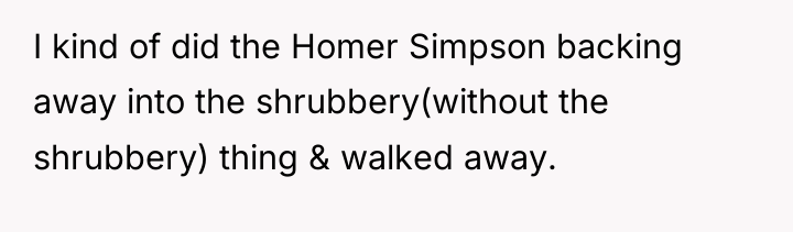 I kind of did the Homer Simpson backing away into...