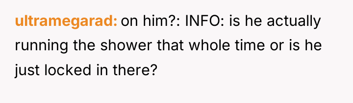 ultramegarad on him?: INFO: is he actually running the shower...