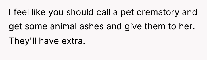 I feel like you should call a pet crematory and...
