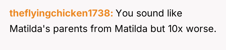 theflyingchicken1738 You sound like Matilda's parents from Matilda but 10x...