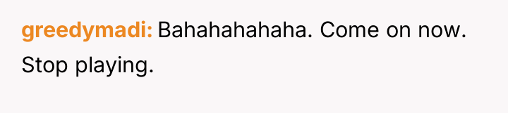greedymadi Bahahahahaha. Come on now. Stop playing.