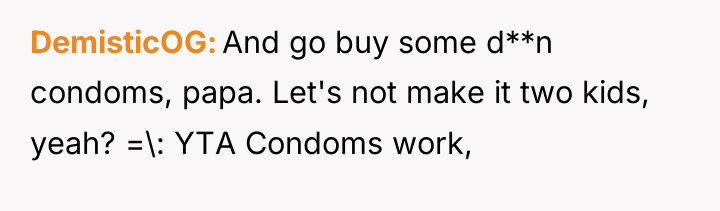 DemisticOG And go buy some d**n condoms, papa. Let's not...