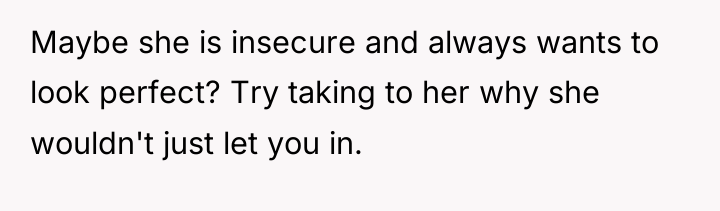 Maybe she is insecure and always wants to look perfect?...