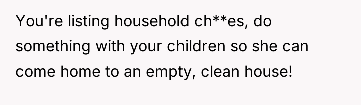 You're listing household ch**es, do something with your children so...