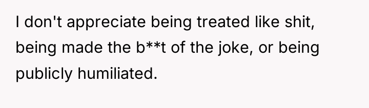 I don't appreciate being treated like shit, being made the...