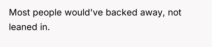 Most people would've backed away, not leaned in.