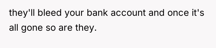 they'll bleed your bank account and once it's all gone...