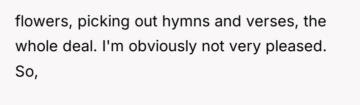flowers, picking out hymns and verses, the whole deal. I'm...