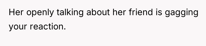 Her openly talking about her friend is gagging your reaction.