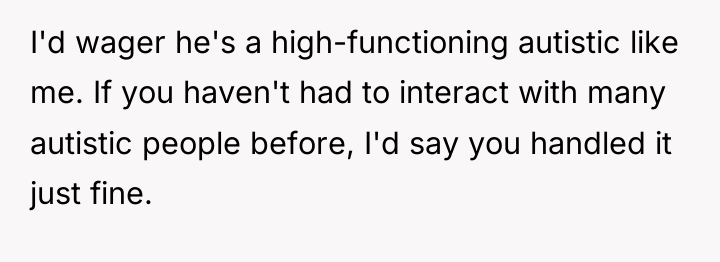 I'd wager he's a high-functioning autistic like me. If you...