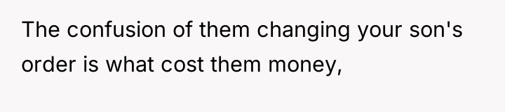 The confusion of them changing your son's order is what...