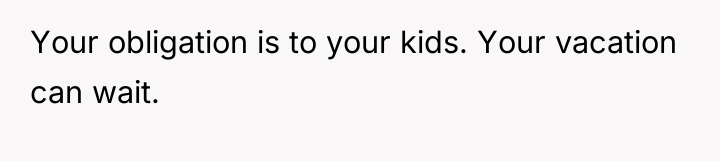 Your obligation is to your kids. Your vacation can wait.