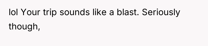 lol Your trip sounds like a blast. Seriously though,