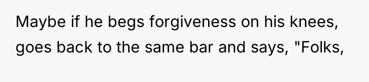 Maybe if he begs forgiveness on his knees, goes back...
