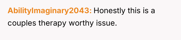 AbilityImaginary2043 Honestly this is a couples therapy worthy issue.