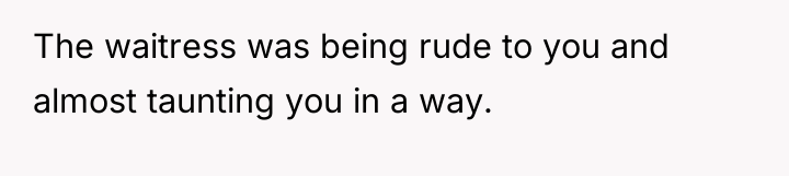 The waitress was being rude to you and almost taunting...