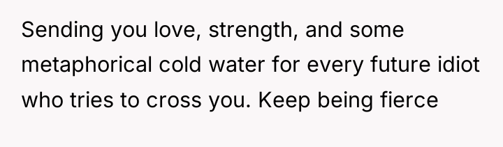 Sending you love, strength, and some metaphorical cold water for...