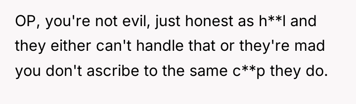 OP, you're not evil, just honest as h**l and they...