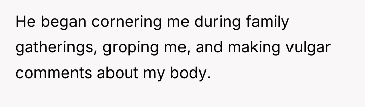 He began cornering me during family gatherings, groping me, and...