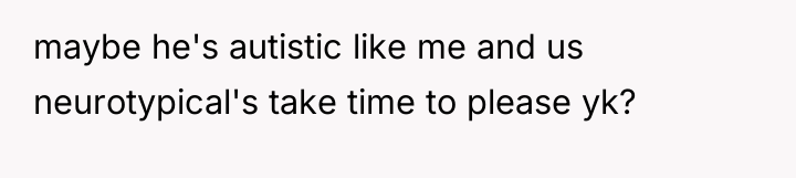 maybe he's autistic like me and us neurotypical's take time...