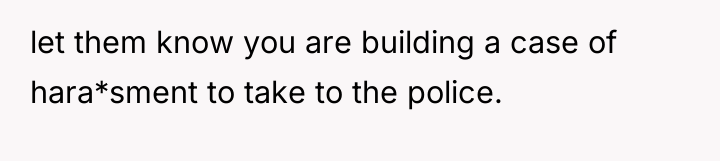 let them know you are building a case of hara*sment...