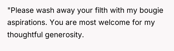 "Please wash away your filth with my bougie aspirations. You...