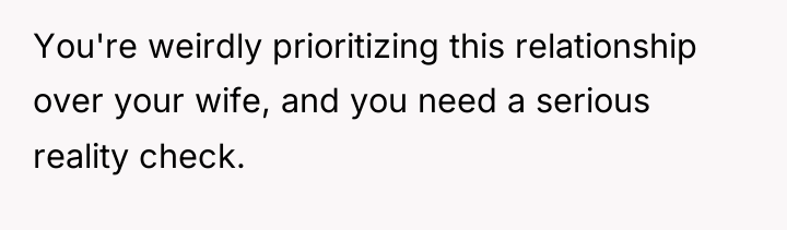 You're weirdly prioritizing this relationship over your wife, and you...